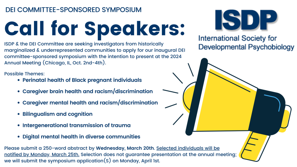 ISDP and the DEI Committee are seeking investigators from historically marginalized and underrepresented communities to apply for our inaugural DEI Committee-sponsored symposium, with intention to present at the 2024 Annual Meeting (Chicago, IL, Oct. 2nd-4th). Early-career investigators ((from graduate students to within seven years of earning a Ph.D., M.D., Psy.D., etc.) investigators are especially encouraged to apply. Topics may vary broadly across the spectrum of developmental psychobiology and represent cellular, animal, and/or human models. Symposia Themes: • Perinatal health of Black pregnant individuals • Caregiver brain health and racism/discrimination • Caregiver mental health and racism/discrimination • Bilingualism and cognition • Intergenerational transmission of trauma • Digital mental health in diverse communities Please submit below a 250-word abstract by Wednesday, March 20th. Selected individuals will be notified by Monday, March 25th. Selection does not guarantee presentation at the annual meeting; we will submit the symposium application on Monday, April 1st. By submitting this application, you are confirming that you will be willing and able to present at the annual meeting in-person if the symposium is accepted. Submission Form: bit.ly/isdp-dei-committee-symposium-form Please direct submission questions to: Lana Ruvolo Grasser, Ph.D., DEI Committee Chair, lgrasser@med.wayne.edu Joscelin Rocha-Hidalgo, Ph.D., DEI Committee Liaison, jr1679@georgetown.edu Diana Lopera Perez, DEI Committee Member, dlopera@bu.edu For more information on the annual meeting, please see here: https://isdp.org/current/ For more information on symposia submissions, please see here: https://isdp.org/call-for-symposium-submissions-for-isdp-2024/