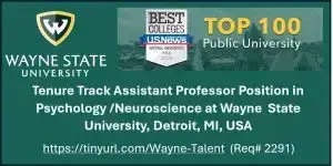 The Department of Psychology at Wayne State University in Detroit, MI seeks applicants for a tenure track Assistant Professor position (9-month) in the area of Biological Psychology/Neuroscience. Candidates must hold a doctorate in Psychology, Neuroscience or related field. Successful candidates are expected to develop a strong research program, mentor graduate student research, and contribute to our undergraduate and graduate curricula in Psychology and Neuroscience. Competitive salary and start-up funds are available. National as well as international applicants are encouraged to apply. We value collegiality, diversity, and strive to create a positive work environment.